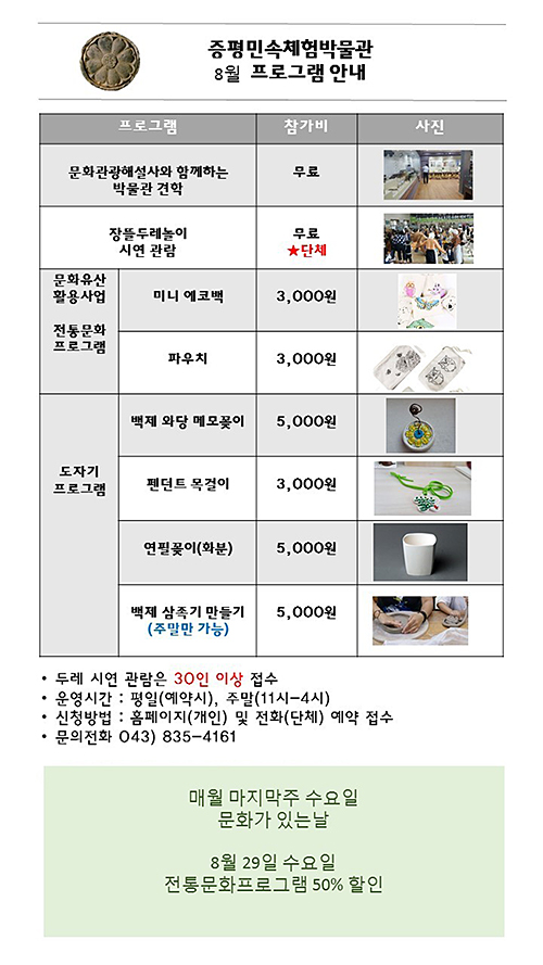 증평민속체험박물관 8월프로그램안내 프로그램 ,참가비 문화관광해설사와 함께하는 박물관 견학 무료, 장뜰두레놀이 시연 관람 무료 단체 문화유산활용사업 전통문화 프로그램 미니에코백 3,000원 파우치 3,000원 도자기 프로그램 백제와당메모꽃이 5,000원 펜던트 목걸이 3,000원 연필꽂이(화분)5,000원 백제삼족기만들기 (주말만가능)5,000원 두레 시연 관람은 30인 이상 접수 운영시간:평일(예약시),주말(11시-4시) 신청방법:홈페이지(개인)및 전화(단체)예약접수 문의전화 043)835-4161 매월마지막주 수요일