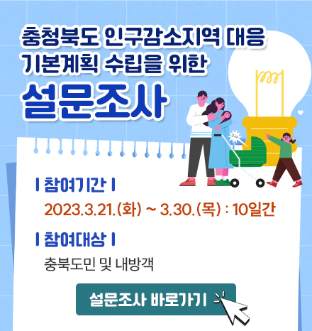충청북도 인구감소지역 대응 기본계획 수립을 위한 설문조사
- 참여기간: 2023.3.21.(화) ~ 3.30.(목) : 10일간

- 참여대상: 충북도민 및 내방객

              설문조사 바로가기