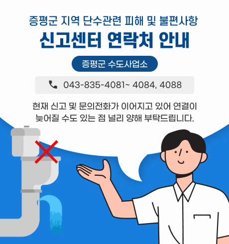 증평군 지역 단수관련 피해 및 불편사항 신고센터 연락처 안내
<증평군 수도사업소>
☎043-835-4081~ 4084, 4088
※ 현재 신고 및 문의전화가 이어지고 있어 연결이 늦어질 수도 있는 점 널리 양해 부탁드립니다.