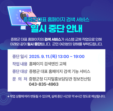 증평군 대표 홈페이지 검색 서비스 일시 중단 안내
증평군 대표 홈페이지의 검색 서비스가 시스템 교체 작업으로 인해 아래와 같이 일시 중단됩니다. 군민 여러분의 양해를 부탁드립니다.

중단 일시: 2025. 9. 11.(목) 13:00 ~ 19:00
※ 작업 상황에 따라 변동될 수 있으며, 실제 중단 시간은 약 4시간 정도로 예상됩니다.

작업 내용: 홈페이지 검색엔진 교체

중단 대상 서비스: 증평군 대표 홈페이지 검색 기능

문의처: 증평군청 디지털홍보담당관 정보전산팀 (☎ 043-835-4963)