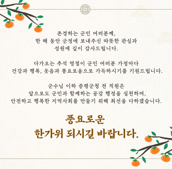 존경하는 군민 여러분께,
한 해 동안 군정에 보내주신 따뜻한 관심과 성원에 깊이 감사드립니다.
다가오는 추석 명절이 군민 여러분 가정마다 건강과 행복, 웃음과 풍요로움으로 가득하시기를 기원드립니다.
군수님 이하 증평군청 전 직원은 앞으로도 군민과 함께하는 공감 행정을 실천하며,
안전하고 행복한 지역사회를 만들기 위해 최선을 다하겠습니다.
풍요로운 한가위 되시길 바랍니다