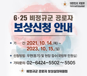 대한민국 국방부 비정규군 공로자 보상심의위원회
6.25 비정규군 공로자 보상신청 안내
기간 : 2021.10.14.(목) ~ 2023.10.15.(일)
신청방법 : 우편(등기) 및 현장 접수(국방부 민원실)
기타문의 : 02-6424-5502 ~ 5505
비정규군 공로자 보상심의위원회