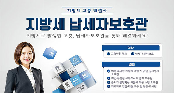 지방세 고충 해결사 지방세 납세자보호관
지방세로 발생한 고충, 납세자보호관을 통해 해결하세요!
-역할: 고충민원 해소, 납세자 권리보호
-권한: 위법·부당한 처분에 대한 시정 및 일시정지 요구권, 위법·부당한 세무조사의 중지 요구권, 근거가 불명확한 처분에 대한 소명 요구권, 과세자료 열람·제출 요구 및 질문·조사권