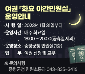 여권「화요 야간민원실」운영안내 시 행 일 : 2023년 1월 31일부터 운영시간 : 매주 화요일 18:00 ~ 20:00 (공휴일 제외) 운영장소 : 증평군청 민원실(1층) 업    무 : 여권 신청 및 교부 ※ 문의사항 : 증평군청 민원소통과 043-835-3416