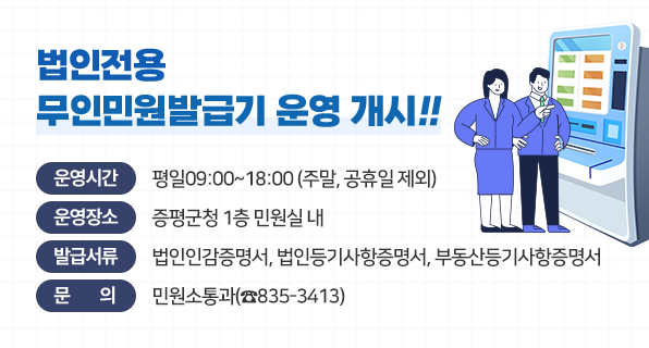 법인전용 무인민원발급기 운영 개시!
운영시간 : 평일09:00~18:00 (주말, 공휴일 제외)
운영장소 : 증평군청 1층 민원소통과 내
발급서류 : 법인인감증명서, 법인등기사항증명서, 부동산등기사항증명서
문의 : 민원소통과(☎835-3413)