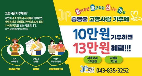 알아두면 쓸모있는 신나는 기부
증평군 고향사랑 기부제
10만원 기부하면 13만원 혜택!!!
세액공제 10민원 답례품 3만원
고향사랑기부제란? 
개인지 주소지 이외의 지자체에 기부하면 세액공제와 답례품(기부액의 30% 상당 지역특산품)을 받는 제도입니다. ※연 500만원까지 기부가능
-지역생산자:농촌소득증대 -기부자:세액공제 답례품 -지방자치단체:지역발전 주민복리증진
JP 증평군 043-835-3252