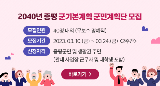 2040년 증평 군기본계획 군민계획단 모집
1. 모집인원 : 40명 내외 (무보수 명예직)
2. 모집기간 : 2023. 03. 10.(금) ~ 03.24.(금) <2주간>
3. 신청자격 : 증평군민 및 생활권 주민
(관내 사업장 근무자 및 대학생 포함)
바로가기