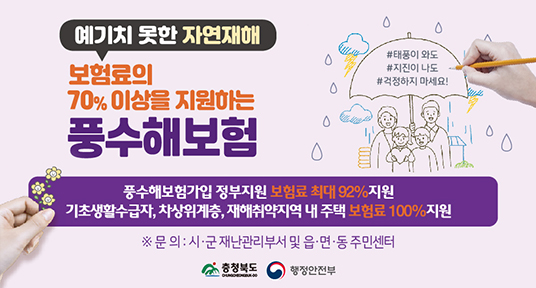 예기지 못한 자연재해
보험료의 70% 이상을 지원하는 풍수해보험
풍수해보험가입 정부지원 보험료 최대 92% 지원
기초생활수급자, 차상위계층, 재해취약지역 내 주택 보험료 100% 지원
문의 : 시군 재난관리부서 및 읍면동 주민센터
충청북도 행정안전부
#태풍이와도 #지진이 나도 #걱정하지마세요