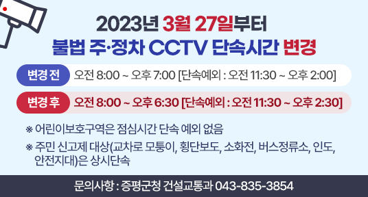 2023년 3월 27일부터 불법 주정차 cctv 단속시간 변경
변경전 오전08:00~오후07:00(단속예외 : 오전 11:30~오후 2:00)
변경후 오전08:00~오후6:30(단속예외 : 오전 11:30~오후 2:30)
어린이보호구역은 점심시간 단속 예외 없음
주민 신고제 대상(교차로 모퉁이, 횡단보도, 소화전, 버스정류소, 인도, 안전지대)은 상시단속
문의사항 : 증평군청 건설교통과 043-835-3854