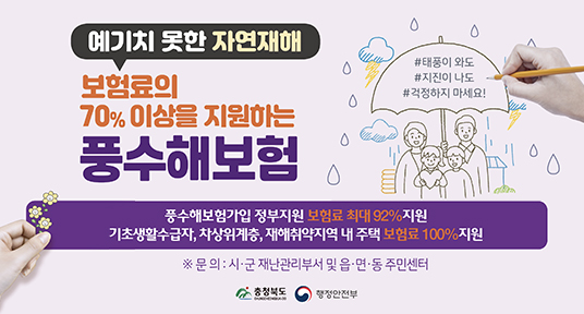 예기치 못한 자연재해
보험료의 70%이상을 지원하는 풍수해보험
풍수해보험가입 정부지원 보험료 최대 92%지원
기초생활수급자, 차상위계층, 재해취약지역 내 주택 보험료 100% 지원
문의 : 시군재난관리부서 및 읍면동 주민센터
충청북도 행정안전부
#태풍이와도 #지진이나도 #걱정하지마세요
