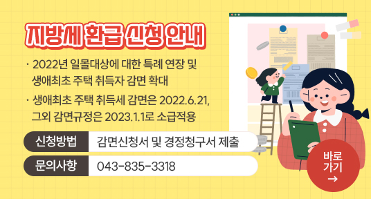 지방세 환급 신청 안내
2022년 일몰대상에 대한 특례 연장 및 생애 최초 주택 취득자 감면 확대
생애최초 주택 취득세 감면은 2022.6.21, 그 외 감면규정은 2023.1.1로 소급적용
신청방법 감면신청서 및 경정청구서 제출
문의사항 : 043-835-3318