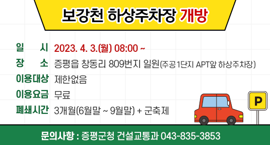 보강천 하상주차장 개방
□ 일시 : 2023. 4. 3.(월) 08:00 ~
  □ 장소 : 증평읍 창동리 809번지 일원(주공1단지 APT앞 하상주차장)
  □ 이용대상 : 제한없음
  □ 이용요금 : 무료
  □ 폐쇄시간 : 3개월(6월말 ~ 9월말) + 군축제  



문의사항 : 증평군청 건설교통과 043-835-3853