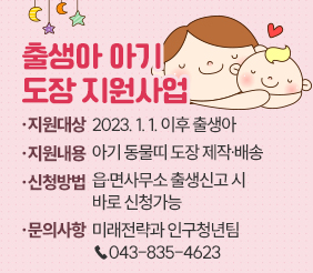 출생아 아기 도장 지원사업
              
□ 지원대상 : 2023. 1. 1. 이후 출생아
□ 지원내용 : 아기 동물띠 도장 제작․배송
□ 신청방법 : 읍․면사무소 출생신고 시 바로 신청가능
□ 문의사항 : 미래전략과 인구청년팀 ☎043-835-4623