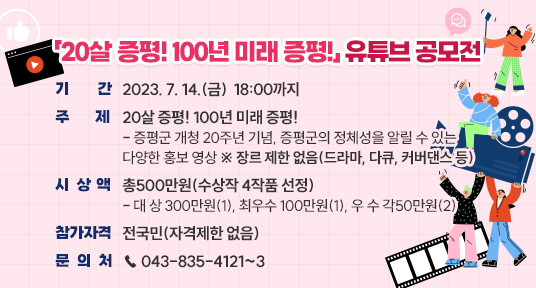「20살 증평! 100년 미래 증평!」 유튜브 공모전
  
▶ 기    간 : 2023. 7. 14.(금)  18:00까지
▶ 주    제 : 20살 증평! 100년 미래 증평!
  - 증평군 개청 20주년 기념, 증평군의 정체성을 알릴 수 있는 다양한      홍보 영상 ※ 장르 제한 없음(드라마, 다큐, 커버댄스 등)
▶ 시 상 액 : 총500만원(수상작 4작품 선정)
  - 대 상 300만원(1), 최우수 100만원(1), 우 수 각50만원(2)
▶ 참가자격 : 전국민(자격제한 없음)
▶ 문 의 처 : ☎ 043-835-4121~3 ☎