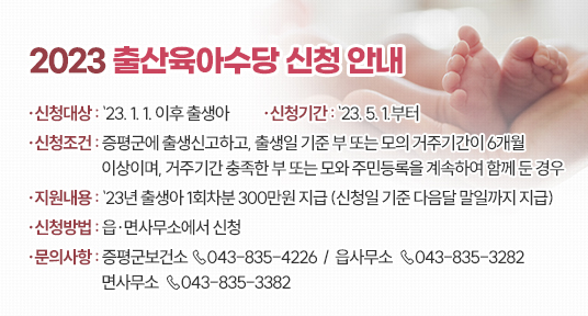 ★ 2023 출산육아수당 신청 안내 ★

○ 신청대상 : `23. 1. 1. 이후 출생아
○ 신청기간 : `23. 5. 1.부터
○ 신청조건 : 증평군에 출생신고하고, 출생일 기준 부 또는 모의 거주기간이 
             6개월 이상이며, 거주기간 충족한 부 또는 모와 주민등록을
             계속하여 함께 둔 경우
○ 지원내용 : `23년 출생아 1회차분 300만원 지급
              (신청일 기준 다음달 말일까지 지급)
○ 신청방법 : 읍·면사무소에서 신청
○ 문의사항 : 증평군보건소  ☏043-835-4226
                 읍사무소   ☏043-835-3282
                 면사무소   ☏043-835-3382