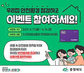 우리집 안전환경 점검하고 이벤트 참여하세요
이벤트기간 2023.4.17.(월) ~ 6.16.(금)
이벤트경품 CU모바일상품권 1만원권(300명)
생활 속 안전문화 정착을 위해 점검표에 따라 우리집 안전환경을 점검하고
인증샷을 올려주세요
대한민국 안전대전환 충청북도