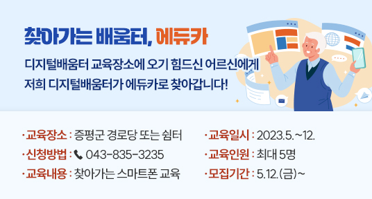 찾아가는 배움터, 에듀카
디지털배움터 교육장소에 오기 힘드신 어르신에게 저희 디지털배움터가 에듀카로 찾아갑니다!
교육장소 : 증평군 경로당 또는 쉼터
교육일시 : 2023.5~12
신청방법 : 043-835-3235
교육인원 : 최대 5명
교육내용 : 찾아가는 스마트폰 교육
모집기간 : 5.12.(금)~