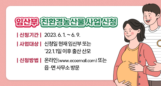 임산부 친환경농산물 지원사업 신청
신청기간 2023.6.1~6.9
사업대상 신청일 현재 임산부 또는 22.1.1일 이후 출산 산모
신청방법 온라인(www.ecoemall.com) 또는 읍면사무소 방문