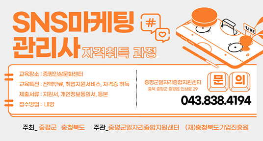 sns 마케팅 관리사 자격취득 과정
교육장소 : 증평인삼문화센터
교육특전 : 전액무료, 취업지원서비스, 자격증 취득
제출서류 : 지원서, 개인정보동의서, 등본
접수방법 : 내방
증평군일자리종합지원센터
충북 증평군 증평읍 인삼로 29
문의 043.838.4194
주최 증평군 충청북도
주관 증평군일자리종합지원센터 (재)충청북도기업진흥원