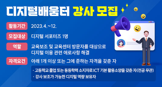 디지털배움터 강사 모집
  - 활동기간: 2023.4.~12.
  - 모집대상: 디지털 서포터즈 1명
  - 역      할: 교육보조 및 교육센터 방문자를 대상으로 디지털 이용 관련 애로사항 해결
  - 자격요건: 아래 1개 이상 또는 그에 준하는 자격을 갖춘 자

                   · 고등학교 졸업 또는 동등학력 소지자로 ICT 기본 활용소양을 갖춘 자(전공 무관)

                   · 강사 보조가 가능한 디지털 역량 보유자