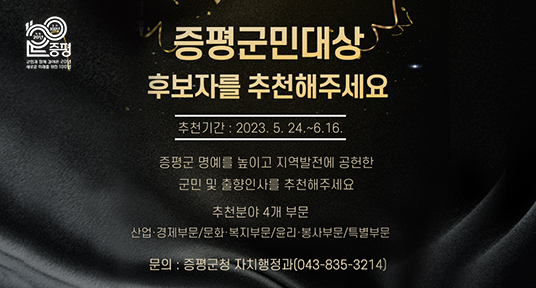 증평군민대상 후보자를 추천해주세요
추천기간 2023.5.24 ~ 6.16
증평군 명예를 높이고 지역발전에 공헌한 군민 및 출향인사를 추천해주세요
추천분야 4개 부문
산업경제부문/문화복지부문/윤리봉사부문/특별부문
문의 증평군청 자치행정과 043-835-3214