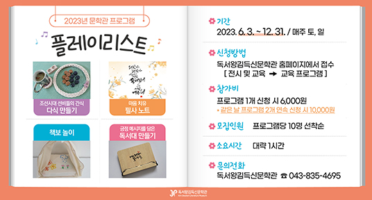 2023년 문학관 프로그램 플레이리스트
조선시대 선비들의 간식 다식 만들기
마음 치유 필사 노트
책보놀이
긍정 메시지를 담은 독서대 만들기
기간 : 2023.6.3.~12.31. / 매주 토, 일
신청방법 : 독서왕김득신문학관 홈페이지에서 접수 (전시 및 교육 - 교육 프로그램)
참가비 : 프로그램 1개 신청 시 6,000원
같은 날 프로그램 2개 연속 신청 시 10,000원
모집인원 : 프로그램당 10명 선착순
소요시간 : 대략 1시간
문의전화 : 독서왕김득신문학관 043-835-4695
독서왕김득신문학관