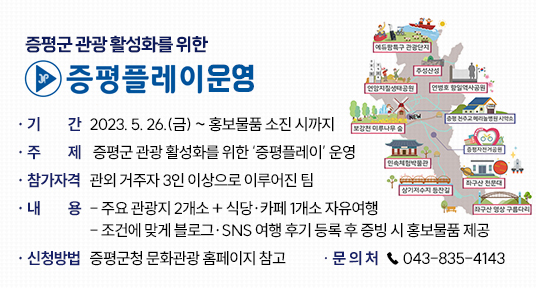 증평군 관광 활성화를 위한 ‘증평플레이’ 운영 
  
▶ 기    간 : 2023. 5. 26.(금) ~ 홍보물품 소진 시까지
▶ 주    제 : 증평군 관광 활성화를 위한 ‘증평플레이’ 운영
▶ 참가자격 : 관외 거주자 3인 이상으로 이루어진 팀
▶ 내    용 
  - 주요 관광지 2개소 + 식당·카페 1개소 자유여행
  - 조건에 맞게 블로그·SNS 여행 후기 등록 후 증빙 시 홍보물품 제공
▶ 신청방법 : 증평군청 문화관광 홈페이지 참고
▶ 문 의 처 : ☎ 043-835-4143