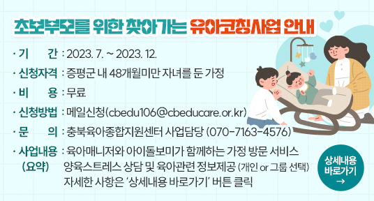 초보부모를 위한 찾아가는 유아코칭사업 안내
기    간  : 2023. 7. ~ 2023. 12.
신청자격  : 증평군 내 48개월미만 자녀를 둔 가정
비    용  : 무료
신청방법  : 메일신청(cbedu106@cbeducare.or.kr)
문    의  : 충북육아종합지원센터 사업담당 (070-7163-4576)
사업내용(요약) : 육아매니저와 아이돌보미가 함께하는 가정 방문 서비스
                양육스트레스 상담 및 육아관련 정보제공 (개인 or 그룹 선택)
                자세한 사항은 ‘상세내용 바로가기’ 버튼 클릭
          상세내용 바로가기