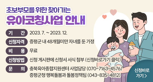 초보부모를 위한 찾아가는 유아코칭사업 안내
기    간  : 2023. 7. ~ 12.
신청자격  : 증평군 내 48개월미만 자녀를 둔 가정
비    용  : 무료
문    의  : 충북육아종합지원센터 사업담당 (070-7163-4576)
            증평군청 행복돌봄과 돌봄정책팀 (043-835-4812)
           신청 바로가기