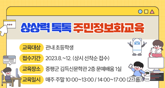 상상력 톡톡 주민정보화교육

교육대상: 관내 초등학생

접수기간: 2023.8.~12. (상시 선착순 접수)

교육장소: 증평군 김득신문학관 2층 문예배움 1실

교육일시: 매주 주말 10:00~13:00 / 14:00~17:00 (2그룹)