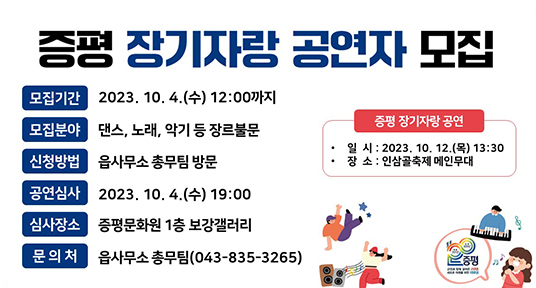 증평 장기자랑 공연자 모집
모집기간 2023.10.4. (수) 12:00까지
모집분야 댄스, 노래, 악기 등 장르불문
신청방법 읍사무소 총무팀 방문
공연심사 2023.10.4.(수) 19:00
심사장소 증평문화원 1층 보강갤러리
문의처 읍사무소 총무팀(043-835-3265)
증평 장가자랑 공연
일시 : 2023.10.12.(목) 13:30
장소 : 인삼골축제 메인무대