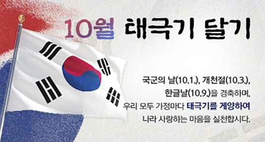 10월 태극기 달기
국군의 날(10.1), 개천절(10.3), 한글날(10.9)을 경축하며 우리 모두 가정마다 태극기를 게양하여 나라 사랑하는 마음을 실천합시다