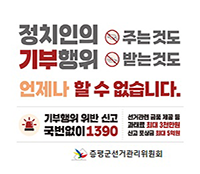 정치인의 주는것도 기부행위 받는것도 언제나 할 수 없습니다.
기부행위 위반신고 국번없이 1390
선거관련 금품 제공 등 과태료 최대 3천만원 신고 포상금 최대 5억원
증평군선거관리위원회