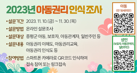 2023년　아동권리 인식 조사
▶ 설문기간 : 2023. 11. 10.(금) ~ 11. 30.(목)
▶ 설문방법 : 온라인 설문조사
▶ 설문대상 : 증평군　아동, 보호자, 아동관계자, 일반주민 등
▶ 설문내용 : 아동권리 이해도, 아동권리교육, 아동권리 인식도 등 
▶ 참여방법　: 스마트폰 카메라로 QR코드 인식하여 접속 참여 또는 링크접속