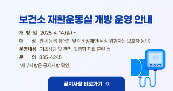 보건소 재활운동실 개방 운영 안내
개방일: 2025. 4. 14.(월) ~
대상: 관내 등록 장애인 및 예비장애인(낙상 위험자는 보호자 동반)
운영내용: 기초상담 및 관리, 맞춤형 재활 훈련 등
문의: 835-4245
☞ 세부사항은 공지사항 확인(공지사항 바로가기☞)
