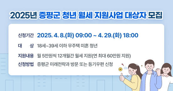 2025년 증평군 청년 월세 지원사업 대상자 모집 
 ○ 신청기간 2025. 4. 8.(화) 09:00 ~ 4. 29.(화) 18:00
 ○ 지원대상 18세~39세 이하 무주택 미혼 청년
 ○ 참여기간 월 5만원씩 12개월간 월세 지원(연 최대 60만원 지원) 
 ○ 신청방법 증평군 미래전략과 방문 또는 등기우편 신청