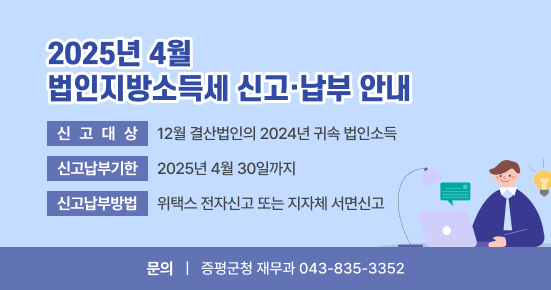 2025년 4월 법인지방소득세 신고·납부 안내
 ○ 신고대상 : 12월 결산법인의 2024년 귀속 법인소득
 ○ 신고납부기한 : 2025년 4월 30일까지
 ○ 신고납부방법 : 위택스 전자신고 또는 지자체 서면신고
 ○ 문의사항 : 증평군청 재무과 ☏043-835-3352
