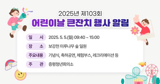 2025년 제103회 어린이날 큰잔치 행사 알림

▶ 일    시 : 2025. 5. 5.(월) 09:40 ~ 15:00
▶ 장    소 : 보강천 미루나무 숲 일원
▶ 주요내용 : 기념식, 축하공연, 체험부스, 레크리에이션 등
▶ 주    관 : 증평청년회의소
