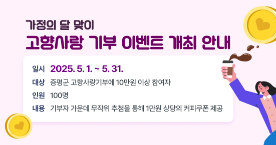 가정의 달 맞이 고향사랑 기부 이벤트 개최
일시 : 2025. 5. 1. ~ 5. 31.
대상 : 증평군 고향사랑기부에 10만원 이상 참여자
인원 : 100명
내용 : 기부자 가운데 무작위 추첨을 통해 1만원 상당의 커피쿠폰 제공