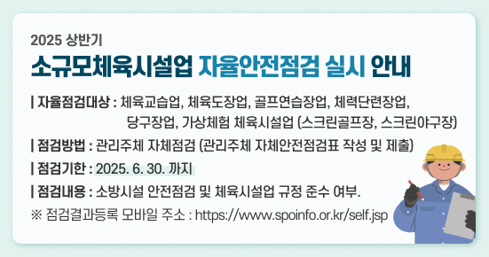 2025 상반기 소규모체육시설업 자율안전점검 실시 안내
   1) 자율점검대상 : 체육교습업, 체육도장업, 골프연습장업, 체력단련장업, 
                    당구장업, 가상체험 체육시설업(스크린골프장, 스크린야구장)
   2) 점검방법 : 관리주체 자체점검(관리주체 자체안전점검표 작성 및 제출)
   3) 점검기한 : 2025. 6.30까지
   4) 점검내용 : 소방시설 안전점검 및 체육시설업 규정 준수 여부.
      ※ 점검결과등록 모바일 주소 : https://www.spoinfo.or.kr/self.jsp