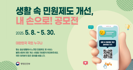 생활 속 민원제도 개선, 내 손으로! 공모전
기간 2025.5.8. ~ 5.30.
대상 대한민국 국민 누구나
평소 일상생활에서 느꼈던 민원제도 및 서비스
불편 사항에 대한 개선 사항을 자유롭게 제안해주세요.
국민 여러분의 많은 참여를 바랍니다.
행정안전부
생활속 민원제도 개선 참여하러 가기(https://www.sotong.go.kr/front/main/index.do)