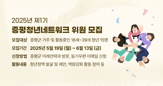 2025년 제1기 증평청년네트워크 위원 모집 
- 모집대상 :  증평군 거주 및 활동중인 18세~39세 청년 15명 
- 모집기간 : 2025년 5월 19일(월) ~ 6월 13일(금) 
- 신청방법 : 증평군 미래전략과 방문, 등기우편 이메일 신청
- 활동내용 : 청년정책 발굴 및 제안, 역량강화 활동 참여 등