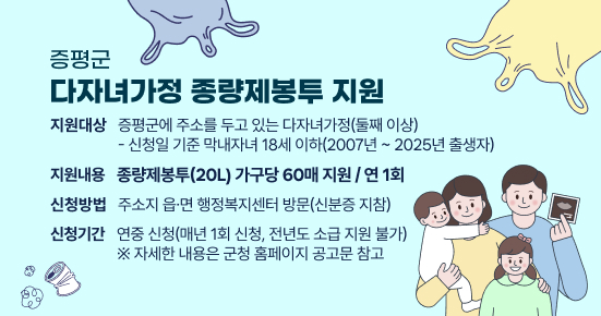 증평군 다자녀가정 종량제봉투 지원
 ○ 지원대상 : 증평군에 주소를 두고 있는 다자녀가정(둘째 이상)
   - 신청일 기준 막내자녀 18세 이하(2007년 ~ 2025년 출생자)
 ○ 지원내용 : 종량제봉투(20L) 가구당 60매 지원 / 연 1회
 ○ 신청방법 : 주소지 읍·면 행정복지센터 방문(신분증 지참)
 ○ 신청기간 : 연중 신청(매년 1회 신청, 전년도 소급 지원 불가)
   ※ 자세한 내용은 군청 홈페이지 공고문 참고