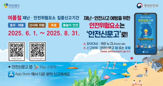 안전신문고
여름철 재난·안전위험요소 집중신고기간 재난·안전사고 예방을 위한 안전위험요소는
호우 ·태풍
산사태 위험
폭염 물놀이 안전
2025.6.1.~2025. 8. 31. '안전신문고'로!
OSB ORE
안드로이드 QR코드
안전신문고 앱 Play 스토어
App Store 에서 다운 받아 신고하세요.
▲ 참여대상 : 국민 누구나(외국포함)
△ 신고방법 : 안전신문고 앱 또는 포털 (www.safetyreport.go.kr)
행정안전부
안전신문고로
신고해주세요!
