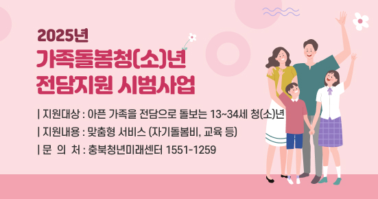 2025년 가족돌봄청(소)년 전담지원 시범사업 
 ○ 지원대상 : 아픈 가족을 전담으로 돌보는 13~34세 청(소)년
 ○ 지원내용 : 맞춤형 서비스(자기돌봄비, 교육 등)
 ○ 문 의 처 : 충북청년미래센터(☎1551-1259)
