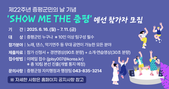 제22주년 증평군민의 날 기념 'SHOW ME THE 증평' 예선 참가자 모집
○ 기    간 : 2025. 6. 16.(월) ~ 7. 11.(금)
○ 대    상 : 증평군민 누구나  ※ 10인 이상 팀구성 필수
○ 참가분야 : 노래, 댄스, 악기연주 등 무대 공연이 가능한 모든 분야
○ 제출자료 : 참가 신청서 + 경연영상(90초 분량) + 소개·연습영상(30초 분량)
○ 접수방법 : 이메일 접수 (jplsy007@korea.kr) ※ 총 10팀 본선 진출(개별 통지 예정)
○ 문의사항: 증평군청 자치행정과 행정팀(043-835-3214)
※ 자세한 사항은 홈페이지 공지사항 참고