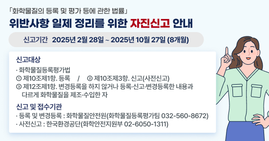 □ ｢화학물질의 등록 및 평가 등에 관한 법률｣ 위반사항 일제 정리를 위한 자진신고 안내
  1. 신고 기간 : 2025년 2월 28일 ∼ 2025년 10월 27일(8개월)
  2. 신고 대상
   ○ 화학물질등록평가법 ①제10조제1항. 등록 ②제10조제3항. 신고(사전신고)  ③제12조제1항. 변경등록을 하지 않거나 등록·신고·변경등록한 내용과 다르게 화학물질을 제조·수입한 자
  3. 신고 및 접수기관
  ○ 등록 및 변경등록 : 화학물질안전원(화학물질등록평가팀 032-560-8672)
   ○ 사전신고 : 한국환경공단(화학안전지원부 02-6050-1311)