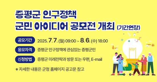 증평군 인구정책 군민 아이디어 공모전(기간연장) 

 ○ 공모기간 : 2025. 7. 7.(월) 09:00 ~ 8. 6.(수) 18:00
 ○ 응모자격 : 증평군 인구정책에 관심있는 증평군민
 ○ 신청방법 : 증평군 미래전략과 방문 또는 우편, E-mail
   ※ 자세한 내용은 군청 홈페이지 공고문 참고
