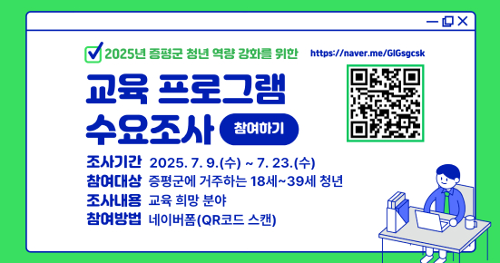 2025년 증평군 청년 역량 강화를 위한 교육 프로그램 수요조사
○ 기 간 : 2025. 7. 9.(수) ~ 7. 23.(수)

○ 대 상 : 증평군 거주 18세~39세 이하 청년

○ 내 용 : 청년 교육 프로그램 희망 분야 수요조사

○ 조사방법 : 온라인 설문조사(네이버폼)