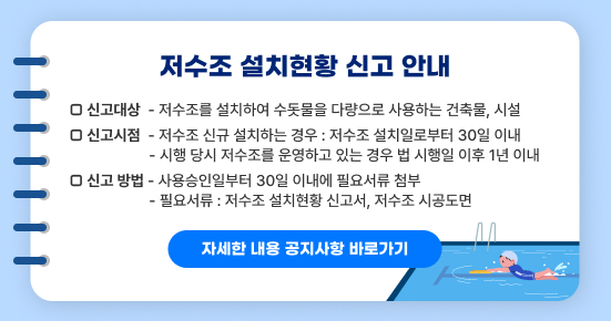 저수조 설치현황 신고 안내

□ 신고대상
  - 저수조를 설치하여 수돗물을 다량으로 사용하는 건축물, 시설

□ 신고시점
  - 저수조 신규 설치하는 경우 : 저수조 설치일로부터 30일 이내
  - 시행 당시 저수조를 운영하고 있는 경우 법 시행일 이후 1년 이내

□ 신고 방법
  - 사용승인일부터 30일 이내에 필요서류 첨부
  - 필요서류 : 저수조 설치현황 신고서, 저수조 시공도면

자세한 내용 공지사항 바로가기